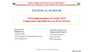 TECHNICAL SEMINAR
Under the guidance of:
THEJASWINI B M
Assistant Professor
Dept. of ECE
BIT, Bangalore
Presented by:
MOHAN G
1BI21LVS04
VLSI Desgin & Embedded Systems
BIT, Bangalore
VLSI Implementation of Lossless ECG
Compression Algorithm for Low Power Devices
BANGALORE INSTITUTE OF TECHNOLOGY
DEPARTMENT OF ELECTRONICS AND COMMUNICATION ENGINEERING
1BI21LVS04
VLSI Design & Embedded Systems
 