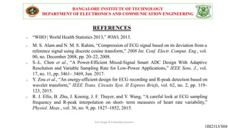 REFERENCES
BANGALORE INSTITUTE OF TECHNOLOGY
DEPARTMENT OF ELECTRONICS AND COMMUNICATION ENGINEERING
1BI21LVS04
 “WHO | World Health Statistics 2013,” WHO, 2013.
 M. S. Alam and N. M. S. Rahim, “Compression of ECG signal based on its deviation from a
reference signal using discrete cosine transform,” 2008 Int. Conf. Electr. Comput. Eng., vol.
00, no. December 2008, pp. 20–22, 2008.
 S.-L. Chen et al., “A Power-Efficient Mixed-Signal Smart ADC Design With Adaptive
Resolution and Variable Sampling Rate for Low-Power Applications,” IEEE Sens. J., vol.
17, no. 11, pp. 3461– 3469, Jun. 2017.
 Y. Zou et al., “An energy-efficient design for ECG recording and R-peak detection based on
wavelet transform,” IEEE Trans. Circuits Syst. II Express Briefs, vol. 62, no. 2, pp. 119–
123, 2015.
 R. J. Ellis, B. Zhu, J. Koenig, J. F. Thayer, and Y. Wang, “A careful look at ECG sampling
frequency and R-peak interpolation on short- term measures of heart rate variability,”
Physiol. Meas., vol. 36, no. 9, pp. 1827–1852, 2015.
VLSI Design & Embedded Systems
 