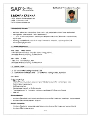 Certified SAP FI Functional Consultant
- 1 -
B.MOHAN KRISHNA
E-mail: buddala.mohan@gmail.com
Phone: (+91)9502772959
Certification ID: 0013880325
PROFESSIONAL SYNOPSIS
 Certified SAP ECC 6.0 FI Consultant from ATOS – SAP Authorized Training Center, Hyderabad.
 Management graduate with 2 years of experience.
 2.2 years of Domain experience in Controller of Defensive Accounts (Research & Development)
Hyderabad,
 Working as an SAP end user in DLRL under Controller of Defensive Accounts (Research &
Development) Hyderabad.
ACADEMIC CREDENTIALS
2010 - 2012 MBA - Finance
Andhra Bharathi institute of computer science collage, Tanuku.
Affiliated to Andhra University, Visakhapatnam.
2007 - 2010 B. Com.
S.V.S.S arts & Science College, Attili.
Affiliated to Andhra University, Visakhapatnam.
SAP CERTIFICATION
SAP ERP Financial Accounting, Version ECC 6.0
SAP Certification from ATOS in 2015 – SAP Authorized Training Center, Hyderabad
Focus Areas:
Configuring for G/L
 Chart of Accounts, account group and general Ledger accounts for each company code.
 Retaining earnings accounts
 Field status variant
 Number rang intervals for GL Documents.
 Tolerance Groups for Employees, customer / vendors and GL Tolerance Groups
 New G/L
Accounts Payable
 Creation of vendor account groups, vendor masters, number ranges and assignment number ranges.
 Creation of Automatic payment program.
Account Receivables
 Creation of customer accounts groups, Customer masters, number ranges and payment terms
 Creation of Dunning programs.
hoto
 