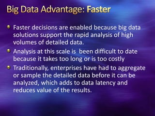 Faster decisions are enabled because big data
solutions support the rapid analysis of high
volumes of detailed data.
Analysis at this scale is been difficult to date
because it takes too long or is too costly
Traditionally, enterprises have had to aggregate
or sample the detailed data before it can be
analyzed, which adds to data latency and
reduces value of the results.
 