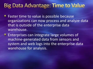 Faster time to value is possible because
organizations can now process and analyze data
that is outside of the enterprise data
warehouse.
Enterprises can integrate large volumes of
machine-generated data from sensors and
system and web logs into the enterprise data
warehouse for analysis.
 