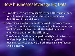 LinkedIn uses data from its more than 100 million users
to build new social products based on users’ own
definitions of their skill sets.
Silver Spring Networks deploys smart, two-way power
grids for its utility customers that allow homeowners to
send information back to utilities to help manage
energy use and maximize efficiency.
The Camden Coalition mapped the city’s crime trends
to identify problems with its healthcare system,
revealing services that were both medically ineffective
and expensive.
 