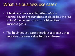 • A business use case describes what a
  technology or product does. It describes the job
  to be done by end-users to achieve their
  business goals.

• The business use case describes a process that
  provides business value to the end-user
 