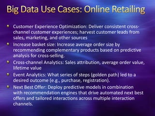 Customer Experience Optimization: Deliver consistent cross-
channel customer experiences; harvest customer leads from
sales, marketing, and other sources
Increase basket size: Increase average order size by
recommending complementary products based on predictive
analysis for cross-selling.
Cross-channel Analytics: Sales attribution, average order value,
lifetime value
Event Analytics: What series of steps (golden path) led to a
desired outcome (e.g., purchase, registration).
Next Best Offer: Deploy predictive models in combination
with recommendation engines that drive automated next best
offers and tailored interactions across multiple interaction
channels.
 