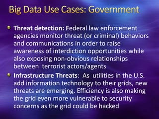 Threat detection: Federal law enforcement
agencies monitor threat (or criminal) behaviors
and communications in order to raise
awareness of interdiction opportunities while
also exposing non-obvious relationships
between terrorist actors/agents
Infrastructure Threats: As utilities in the U.S.
add information technology to their grids, new
threats are emerging. Efficiency is also making
the grid even more vulnerable to security
concerns as the grid could be hacked
 