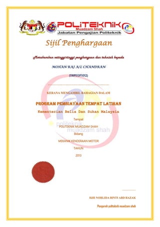 Merakamkan setinggi-tinggi penghargaan dan tahniah kepada
MOHAN RAJ A/L CHANDRAN
(19IPS13F1012)
…………………………………………………
KERANA MENGAMBIL BAHAGIAN DALAM
Program Pembiayaan Tempat Latihan
Kementerian Belia Dan Sukan Malaysia
Tempat
POLITEKNIK MUADZAM SHAH
Bidang
MEKANIK KENDERAAN MOTOR
TAHUN
2013
 