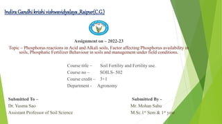Indira Gandhi krishi vishwavidyalaya ,Raipur(C.G.)
Assignment on – 2022-23
Topic – Phosphorus reactions in Acid and Alkali soils, Factor affecting Phosphorus availability in
soils, Phosphatic Fertilizer Behaviour in soils and management under field conditions.
Course title – Soil Fertility and Fertility use.
Course no – SOILS- 502
Course credit – 3+1
Department - Agronomy
Submitted To – Submitted By -
Dr. Yusma Sao Mr. Mohan Sahu
Assistant Professor of Soil Science M.Sc.1st Sem & 1st year
 