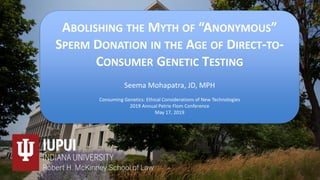 Faculty Name Here
Course Name Here
ABOLISHING THE MYTH OF “ANONYMOUS”
SPERM DONATION IN THE AGE OF DIRECT-TO-
CONSUMER GENETIC TESTING
Seema Mohapatra, JD, MPH
Consuming Genetics: Ethical Considerations of New Technologies
2019 Annual Petrie Flom Conference
May 17, 2019
 