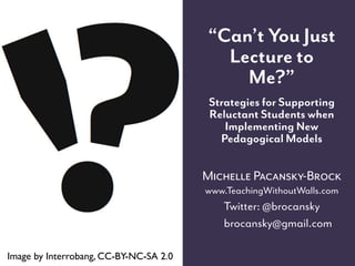“Can’t You Just
                                          Lecture to
                                            Me?”
                                         Strategies for Supporting
                                         Reluctant Students when
                                            Implementing New
                                           Pedagogical Models

                                        Michelle Pacansky-Brock
                                        www.TeachingWithoutWalls.com
                                           Twitter: @brocansky
                                           brocansky@gmail.com

Image by Interrobang, CC-BY-NC-SA 2.0
 