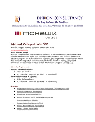 Mohawk College- Under SPP
Mohawk College Is accepting application for May-2014 intake
www.mohawkcollege.ca
About Mohawk College:
Mohawk College’s diverse program offerings are offered at the apprenticeship, continuing education,
diploma and collaborative degree level, allowing students to optimize their education. Cooperative
education programs give students real-world experience, preparing them for successful careers in their
field .Mohawk College is fully accredited and funded by the Ministry of Training, Colleges and
Universities and is a member of the Association of Community Colleges of Canada (ACCC).
Admission Requirement:
Diploma & Advanced Diploma
• 50% in 12th Standard
• IELTS: overall 6.0 bands (not less than 5.5 in each module)
Graduate Certificate & PG Diploma:
• 50% in Bachelor’s Degree
• IELTS: overall 6.5 bands (not less than 6.0 in each module)
Programs:
•

Advertising and Marketing Communications Management Advanced Diploma (652)

•

Applied Music Advanced Diploma (660)

•

Architectural Technician Diploma (420)

•

Aviation Technician – Aircraft Maintenance Diploma (269)

•

Biotechnology Diploma (369/669)

•

Business - Accounting Diploma (316/356)

•

Business - Financial Services Diploma (303)

•

Business (General) Diploma (320)

 