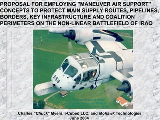 PROPOSAL FOR EMPLOYING "MANEUVER AIR SUPPORT"
CONCEPTS TO PROTECT MAIN SUPPLY ROUTES, PIPELINES,
BORDERS, KEY INFRASTRUCTURE AND COALITION
PERIMETERS ON THE NON-LINEAR BATTLEFIELD OF IRAQ




     Charles "Chuck" Myers, I-Cubed LLC, and Mohawk Technologies
                               June 2004
 