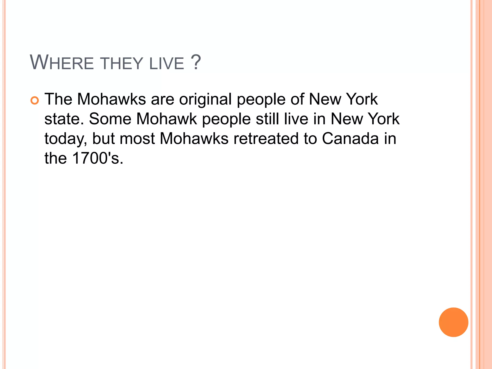 WHERE THEY LIVE ?
 The Mohawks are original people of New York
state. Some Mohawk people still live in New York
today, but most Mohawks retreated to Canada in
the 1700's.
 