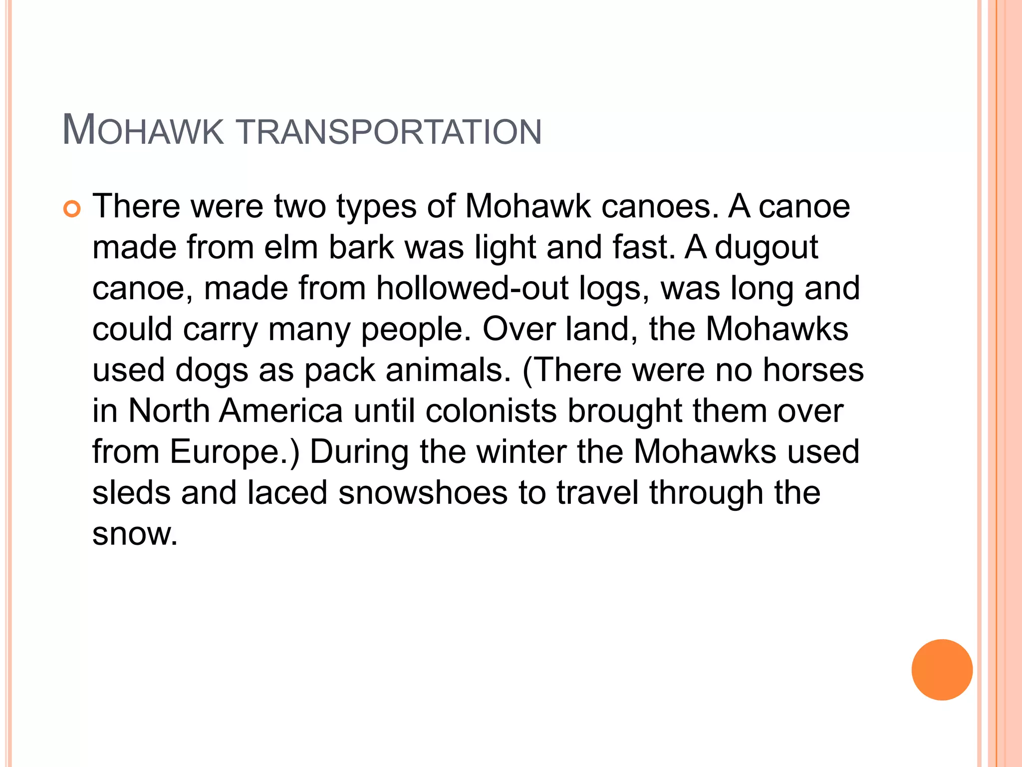 MOHAWK TRANSPORTATION
 There were two types of Mohawk canoes. A canoe
made from elm bark was light and fast. A dugout
canoe, made from hollowed-out logs, was long and
could carry many people. Over land, the Mohawks
used dogs as pack animals. (There were no horses
in North America until colonists brought them over
from Europe.) During the winter the Mohawks used
sleds and laced snowshoes to travel through the
snow.
 