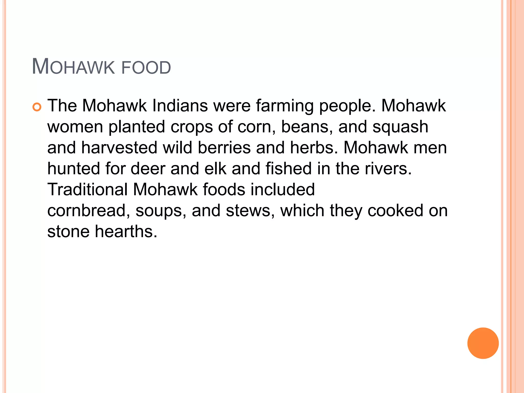 MOHAWK FOOD
 The Mohawk Indians were farming people. Mohawk
women planted crops of corn, beans, and squash
and harvested wild berries and herbs. Mohawk men
hunted for deer and elk and fished in the rivers.
Traditional Mohawk foods included
cornbread, soups, and stews, which they cooked on
stone hearths.
 