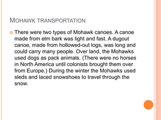 MOHAWK TRANSPORTATION
 There were two types of Mohawk canoes. A canoe
made from elm bark was light and fast. A dugout
canoe, made from hollowed-out logs, was long and
could carry many people. Over land, the Mohawks
used dogs as pack animals. (There were no horses
in North America until colonists brought them over
from Europe.) During the winter the Mohawks used
sleds and laced snowshoes to travel through the
snow.
 