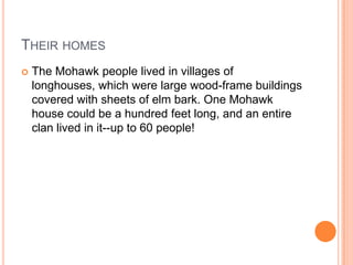THEIR HOMES
 The Mohawk people lived in villages of
longhouses, which were large wood-frame buildings
covered with sheets of elm bark. One Mohawk
house could be a hundred feet long, and an entire
clan lived in it--up to 60 people!
 