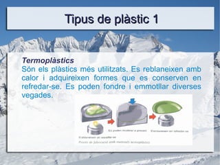 Tipus de plàstic 1 Termoplàstics Són els plàstics més utilitzats. Es reblaneixen amb calor i adquireixen formes que es conserven en refredar-se. Es poden fondre i emmotllar diverses vegades. 