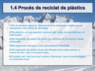 1.4 Procés de reciclat de plàstics 1 -Els envasos se separen, es premsen i es redueixen a bales que es transporten a la central de reciclatge. 2 -Els plàstics, un cop separats, avancen per cintes transportadores, on s'esmicolen. 3 -Els fragments de plàstic es renten per eliminar-ne la brutícia i restes d'etiquetes. 4 -Els fragments s'eixuguen amb assecadores industrials. 5 -Els fragments de plàstic eixuts són llençats amb molta pressió, a través de tubs, cap a uns grans sacs. 6 -El plàstic net i triat ja es pot vendre a fabricants, que el transformaran en productes nous.   