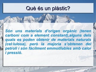 Què és un plàstic? Són uns materials d’origen orgànic (tenen carboni com a element constant),alguns dels quals es poden obtenir de materials naturals (cel·lulosa), però la majoria s’obtenen del petroli i són fàcilment emmotllables amb calor i pressió. 