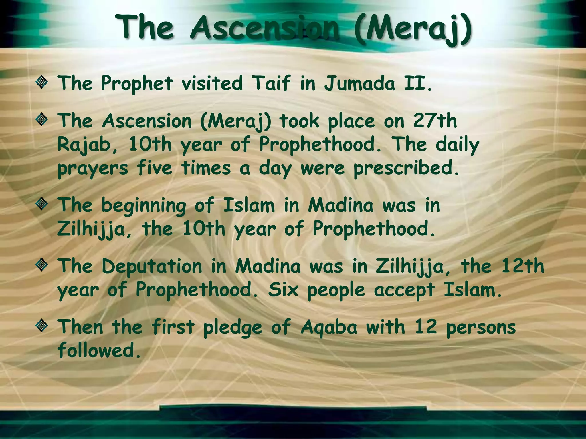 The Ascension (Meraj)
The Prophet visited Taif in Jumada II.
The Ascension (Meraj) took place on 27th
Rajab, 10th year of Prophethood. The daily
prayers five times a day were prescribed.
The beginning of Islam in Madina was in
Zilhijja, the 10th year of Prophethood.
The Deputation in Madina was in Zilhijja, the 12th
year of Prophethood. Six people accept Islam.
Then the first pledge of Aqaba with 12 persons
followed.
 