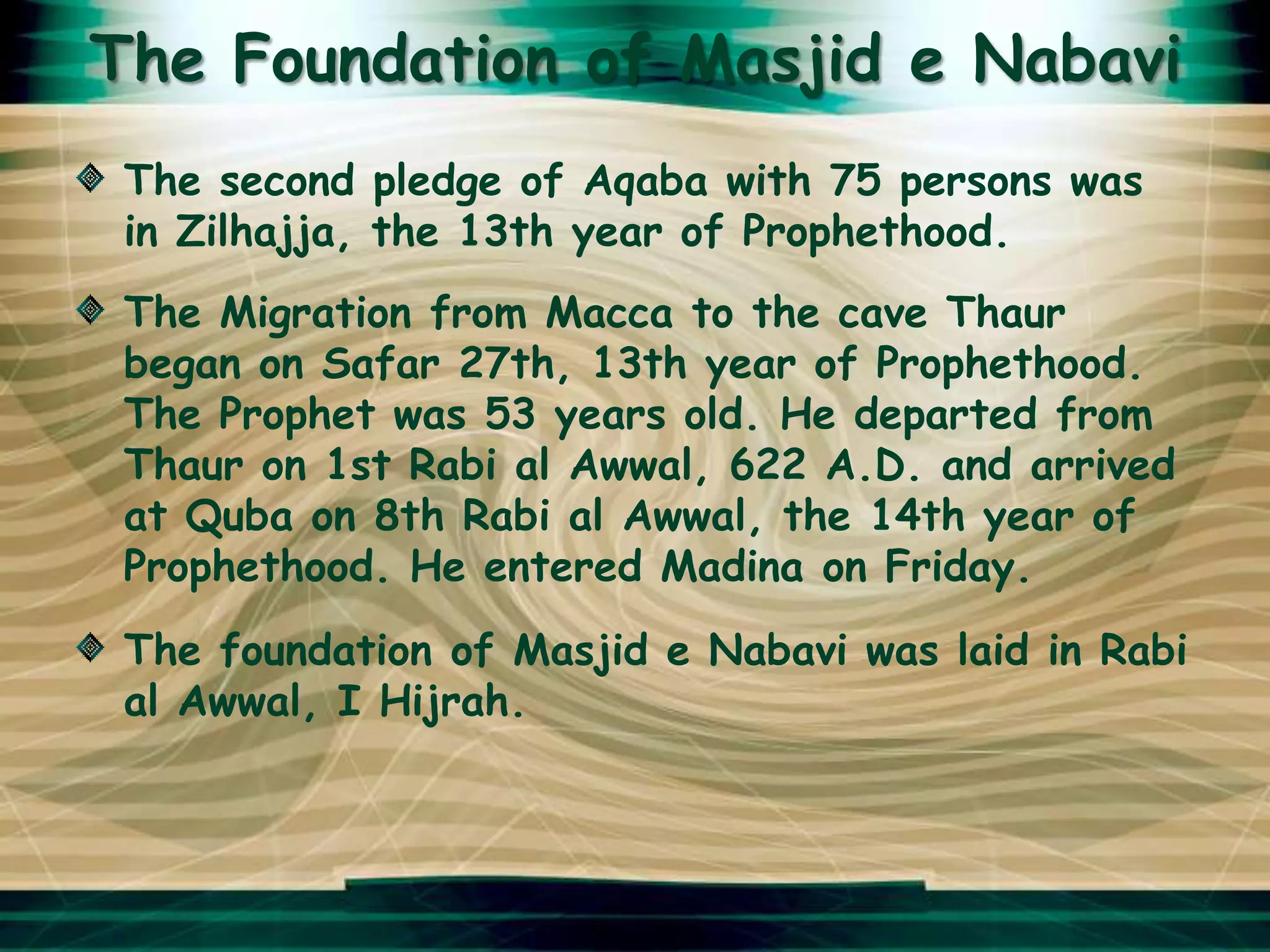 The Foundation of Masjid e Nabavi
 The second pledge of Aqaba with 75 persons was
 in Zilhajja, the 13th year of Prophethood.
 The Migration from Macca to the cave Thaur
 began on Safar 27th, 13th year of Prophethood.
 The Prophet was 53 years old. He departed from
 Thaur on 1st Rabi al Awwal, 622 A.D. and arrived
 at Quba on 8th Rabi al Awwal, the 14th year of
 Prophethood. He entered Madina on Friday.
 The foundation of Masjid e Nabavi was laid in Rabi
 al Awwal, I Hijrah.
 