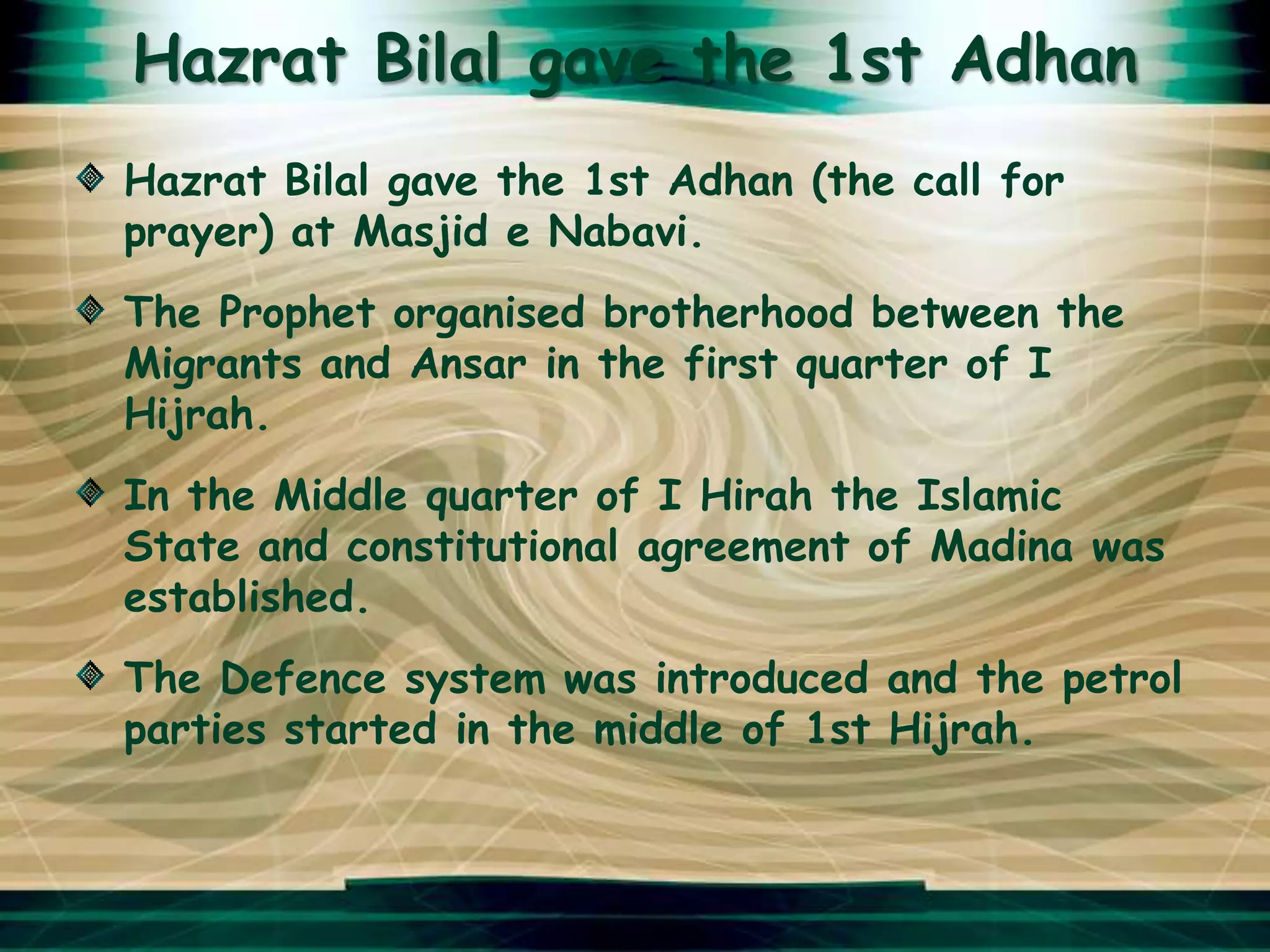 Hazrat Bilal gave the 1st Adhan
Hazrat Bilal gave the 1st Adhan (the call for
prayer) at Masjid e Nabavi.
The Prophet organised brotherhood between the
Migrants and Ansar in the first quarter of I
Hijrah.
In the Middle quarter of I Hirah the Islamic
State and constitutional agreement of Madina was
established.
The Defence system was introduced and the petrol
parties started in the middle of 1st Hijrah.
 