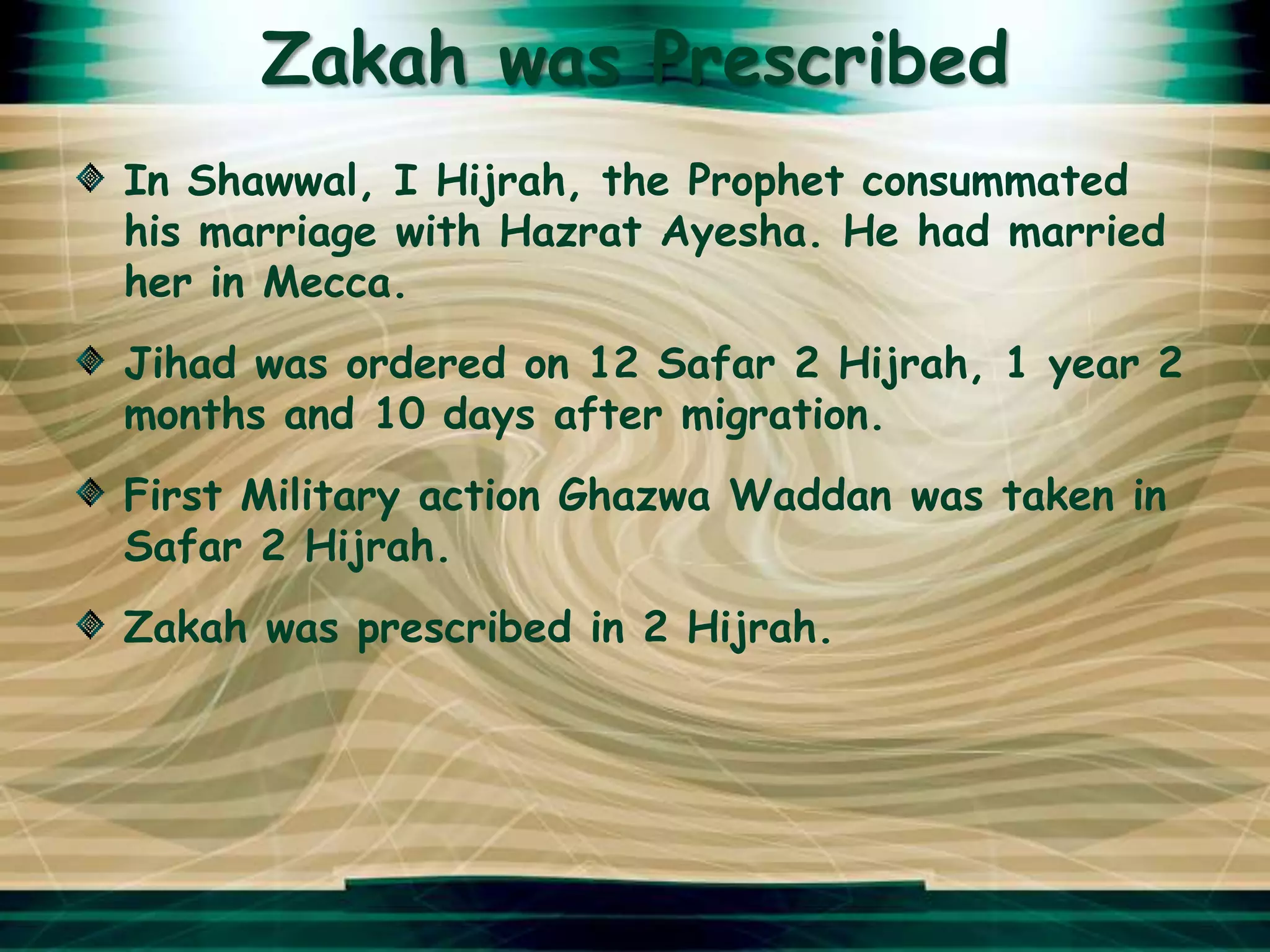 Zakah was Prescribed
In Shawwal, I Hijrah, the Prophet consummated
his marriage with Hazrat Ayesha. He had married
her in Mecca.
Jihad was ordered on 12 Safar 2 Hijrah, 1 year 2
months and 10 days after migration.
First Military action Ghazwa Waddan was taken in
Safar 2 Hijrah.
Zakah was prescribed in 2 Hijrah.
 