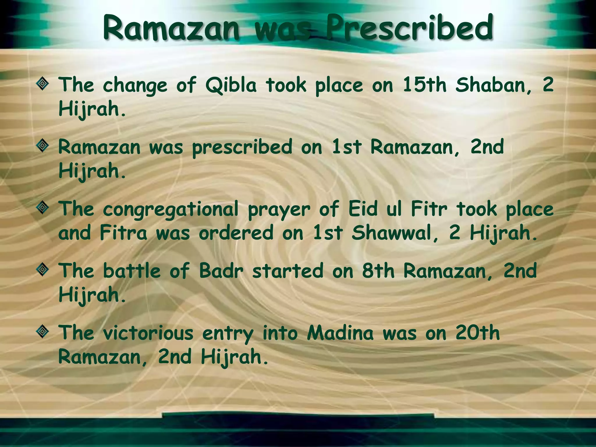 Ramazan was Prescribed
The change of Qibla took place on 15th Shaban, 2
Hijrah.
Ramazan was prescribed on 1st Ramazan, 2nd
Hijrah.
The congregational prayer of Eid ul Fitr took place
and Fitra was ordered on 1st Shawwal, 2 Hijrah.
The battle of Badr started on 8th Ramazan, 2nd
Hijrah.
The victorious entry into Madina was on 20th
Ramazan, 2nd Hijrah.
 