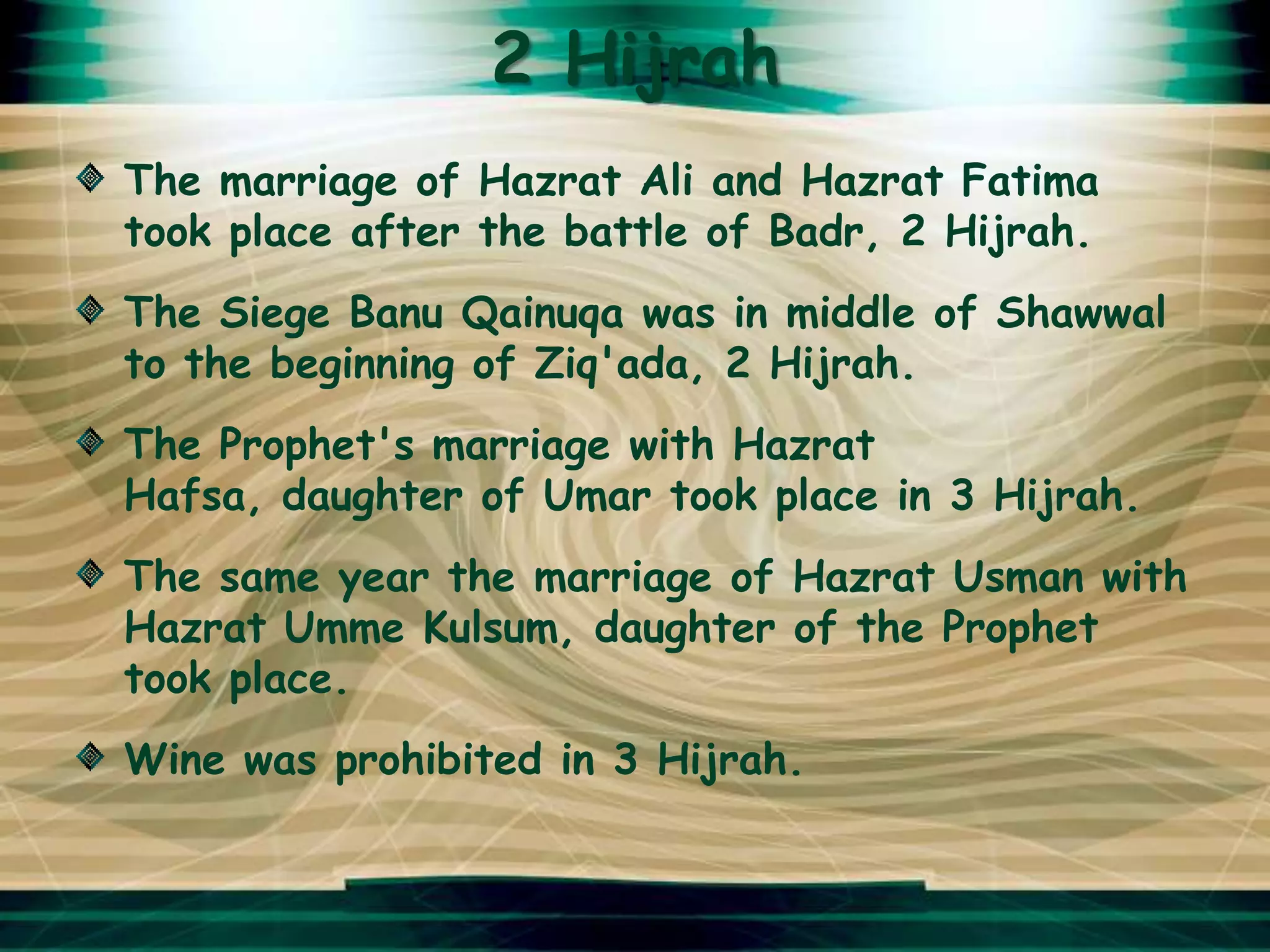 2 Hijrah
The marriage of Hazrat Ali and Hazrat Fatima
took place after the battle of Badr, 2 Hijrah.
The Siege Banu Qainuqa was in middle of Shawwal
to the beginning of Ziq'ada, 2 Hijrah.
The Prophet's marriage with Hazrat
Hafsa, daughter of Umar took place in 3 Hijrah.
The same year the marriage of Hazrat Usman with
Hazrat Umme Kulsum, daughter of the Prophet
took place.
Wine was prohibited in 3 Hijrah.
 