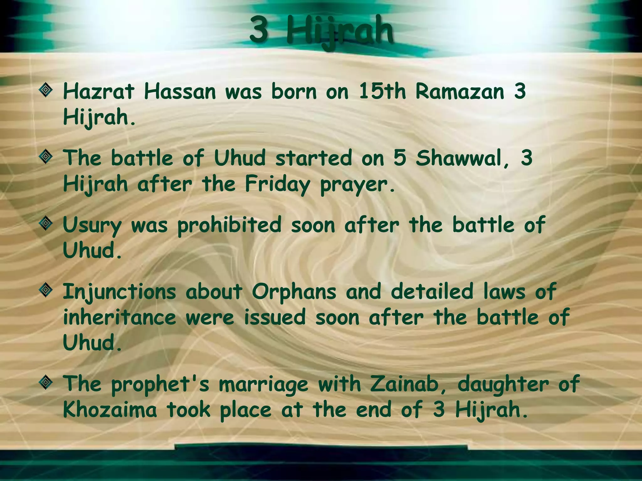 3 Hijrah
Hazrat Hassan was born on 15th Ramazan 3
Hijrah.
The battle of Uhud started on 5 Shawwal, 3
Hijrah after the Friday prayer.
Usury was prohibited soon after the battle of
Uhud.
Injunctions about Orphans and detailed laws of
inheritance were issued soon after the battle of
Uhud.
The prophet's marriage with Zainab, daughter of
Khozaima took place at the end of 3 Hijrah.
 