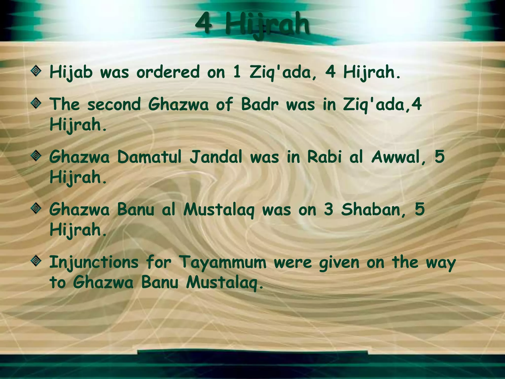 4 Hijrah
Hijab was ordered on 1 Ziq'ada, 4 Hijrah.
The second Ghazwa of Badr was in Ziq'ada,4
Hijrah.
Ghazwa Damatul Jandal was in Rabi al Awwal, 5
Hijrah.
Ghazwa Banu al Mustalaq was on 3 Shaban, 5
Hijrah.
Injunctions for Tayammum were given on the way
to Ghazwa Banu Mustalaq.
 