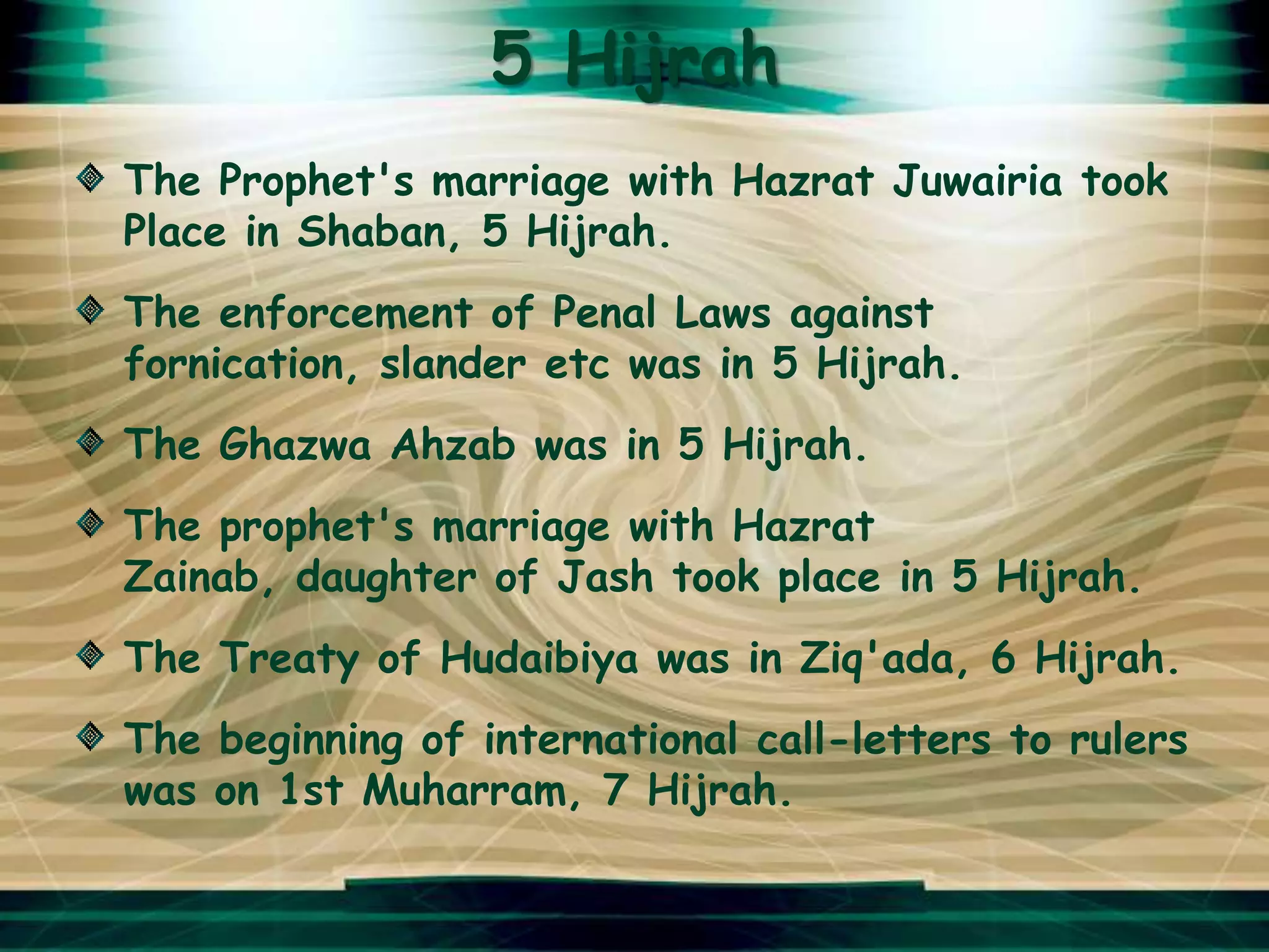 5 Hijrah
The Prophet's marriage with Hazrat Juwairia took
Place in Shaban, 5 Hijrah.
The enforcement of Penal Laws against
fornication, slander etc was in 5 Hijrah.
The Ghazwa Ahzab was in 5 Hijrah.
The prophet's marriage with Hazrat
Zainab, daughter of Jash took place in 5 Hijrah.
The Treaty of Hudaibiya was in Ziq'ada, 6 Hijrah.
The beginning of international call-letters to rulers
was on 1st Muharram, 7 Hijrah.
 