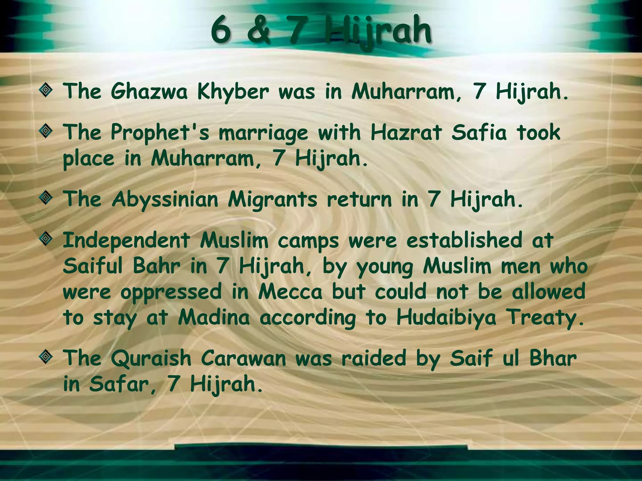 6 & 7 Hijrah
The Ghazwa Khyber was in Muharram, 7 Hijrah.
The Prophet's marriage with Hazrat Safia took
place in Muharram, 7 Hijrah.
The Abyssinian Migrants return in 7 Hijrah.
Independent Muslim camps were established at
Saiful Bahr in 7 Hijrah, by young Muslim men who
were oppressed in Mecca but could not be allowed
to stay at Madina according to Hudaibiya Treaty.
The Quraish Carawan was raided by Saif ul Bhar
in Safar, 7 Hijrah.
 