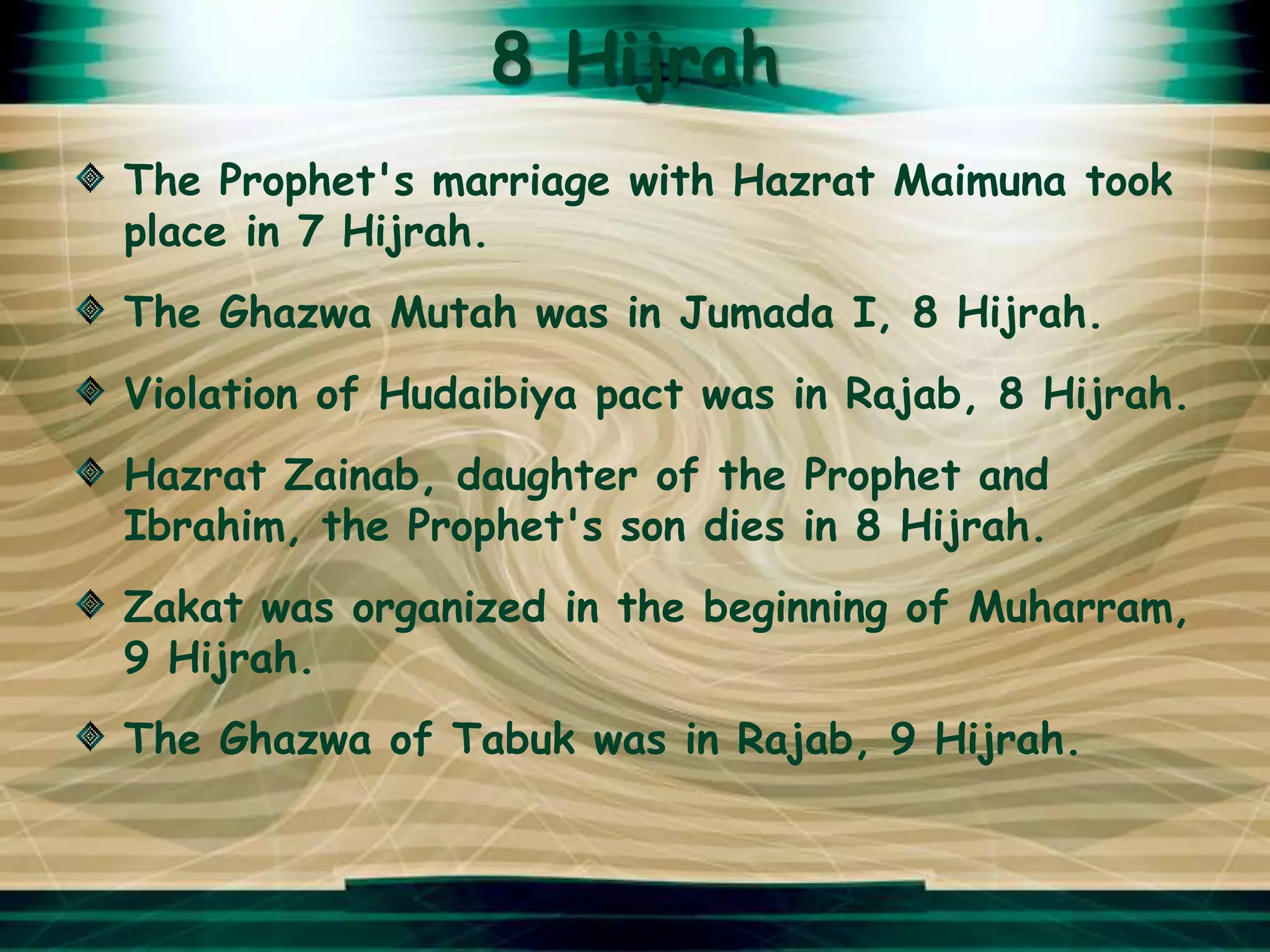 8 Hijrah
The Prophet's marriage with Hazrat Maimuna took
place in 7 Hijrah.
The Ghazwa Mutah was in Jumada I, 8 Hijrah.
Violation of Hudaibiya pact was in Rajab, 8 Hijrah.
Hazrat Zainab, daughter of the Prophet and
Ibrahim, the Prophet's son dies in 8 Hijrah.
Zakat was organized in the beginning of Muharram,
9 Hijrah.
The Ghazwa of Tabuk was in Rajab, 9 Hijrah.
 