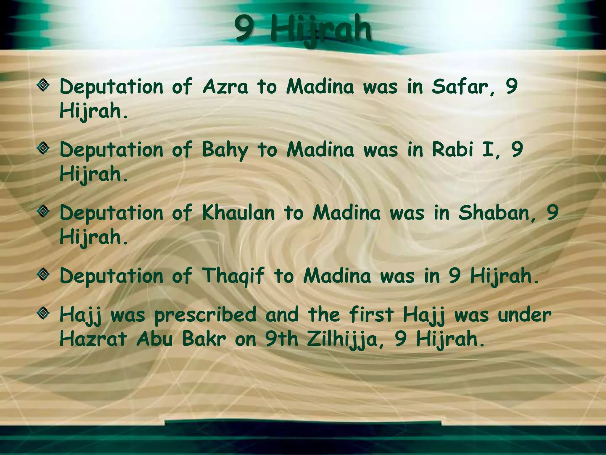 9 Hijrah
Deputation of Azra to Madina was in Safar, 9
Hijrah.
Deputation of Bahy to Madina was in Rabi I, 9
Hijrah.
Deputation of Khaulan to Madina was in Shaban, 9
Hijrah.
Deputation of Thaqif to Madina was in 9 Hijrah.
Hajj was prescribed and the first Hajj was under
Hazrat Abu Bakr on 9th Zilhijja, 9 Hijrah.
 