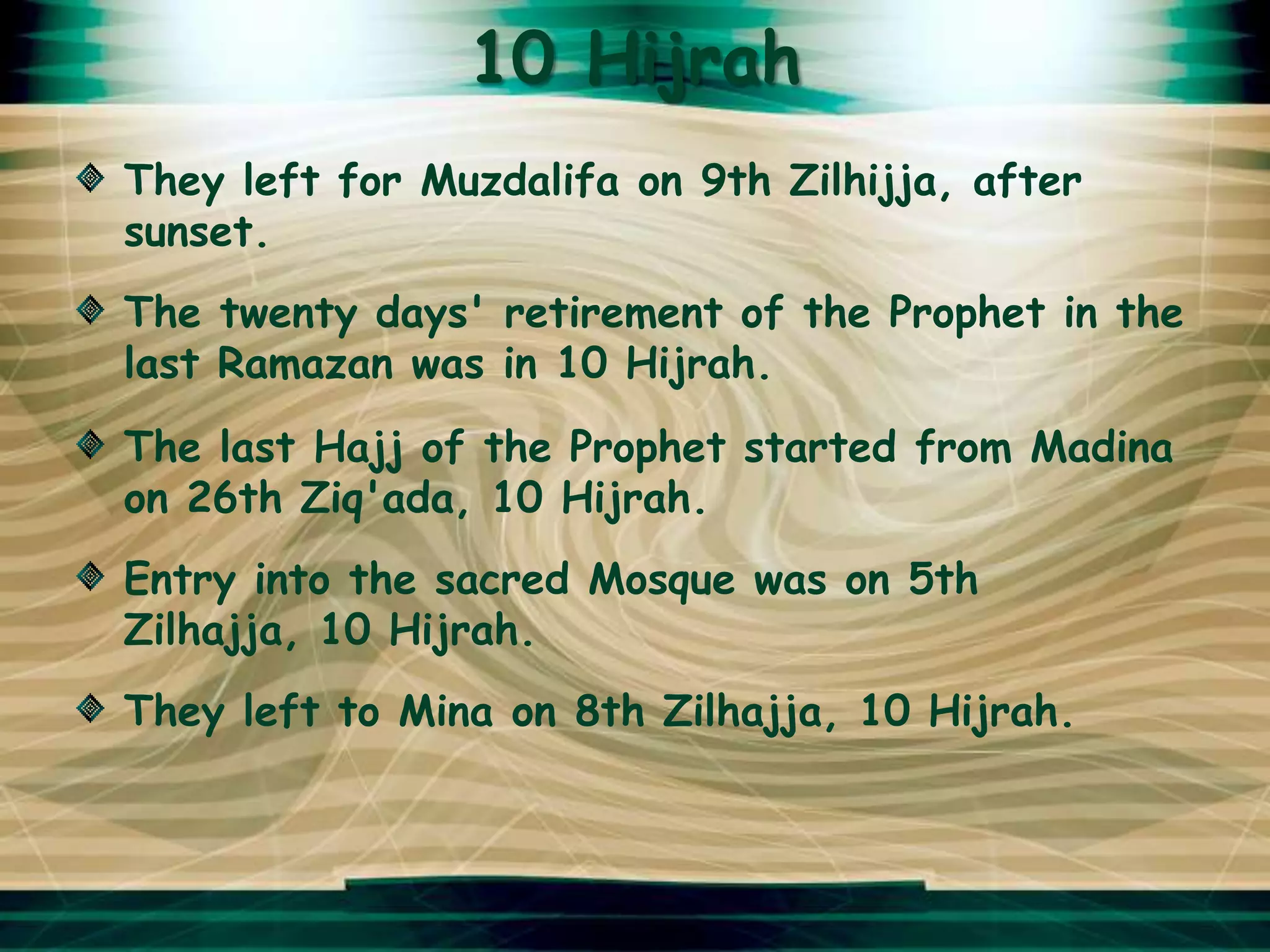 10 Hijrah
They left for Muzdalifa on 9th Zilhijja, after
sunset.
The twenty days' retirement of the Prophet in the
last Ramazan was in 10 Hijrah.
The last Hajj of the Prophet started from Madina
on 26th Ziq'ada, 10 Hijrah.
Entry into the sacred Mosque was on 5th
Zilhajja, 10 Hijrah.
They left to Mina on 8th Zilhajja, 10 Hijrah.
 