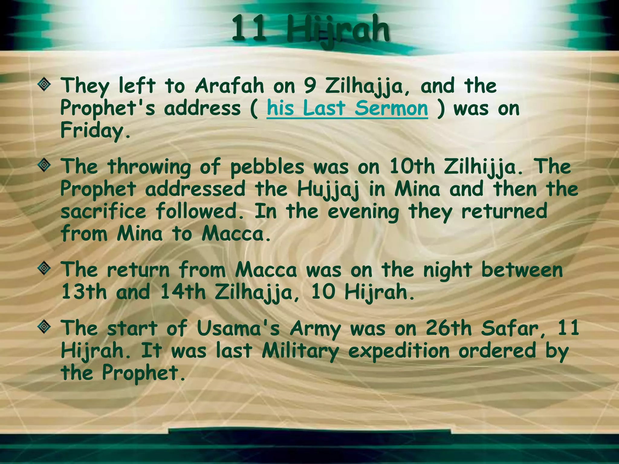 11 Hijrah
They left to Arafah on 9 Zilhajja, and the
Prophet's address ( his Last Sermon ) was on
Friday.
The throwing of pebbles was on 10th Zilhijja. The
Prophet addressed the Hujjaj in Mina and then the
sacrifice followed. In the evening they returned
from Mina to Macca.
The return from Macca was on the night between
13th and 14th Zilhajja, 10 Hijrah.
The start of Usama's Army was on 26th Safar, 11
Hijrah. It was last Military expedition ordered by
the Prophet.
 