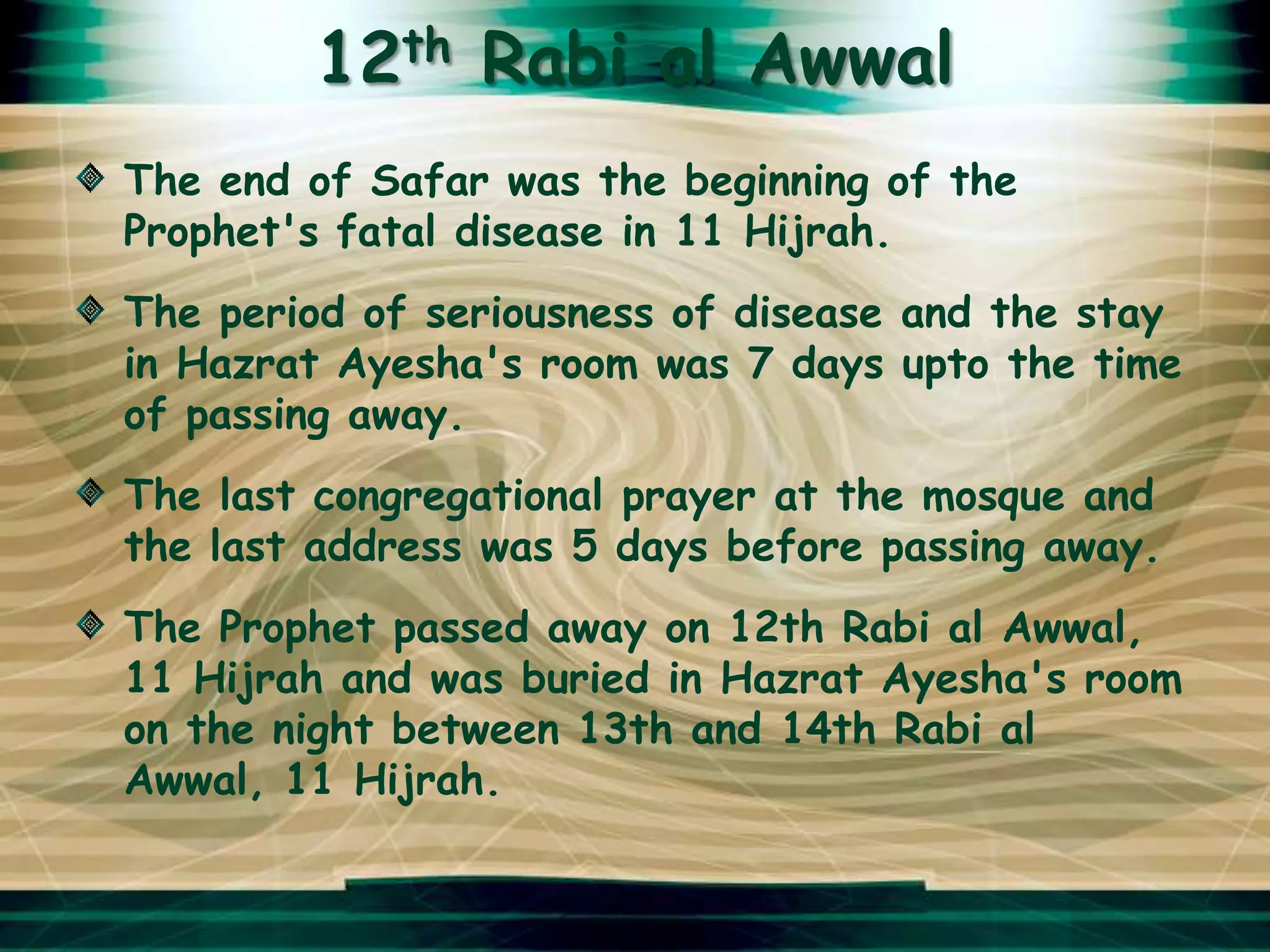 12th Rabi al Awwal
The end of Safar was the beginning of the
Prophet's fatal disease in 11 Hijrah.
The period of seriousness of disease and the stay
in Hazrat Ayesha's room was 7 days upto the time
of passing away.
The last congregational prayer at the mosque and
the last address was 5 days before passing away.
The Prophet passed away on 12th Rabi al Awwal,
11 Hijrah and was buried in Hazrat Ayesha's room
on the night between 13th and 14th Rabi al
Awwal, 11 Hijrah.
 