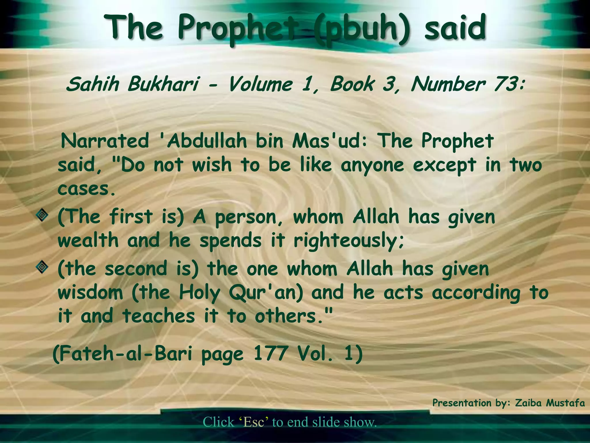 The Prophet (pbuh) said
 Sahih Bukhari - Volume 1, Book 3, Number 73:

 Narrated 'Abdullah bin Mas'ud: The Prophet
said, "Do not wish to be like anyone except in two
cases.
(The first is) A person, whom Allah has given
wealth and he spends it righteously;
(the second is) the one whom Allah has given
wisdom (the Holy Qur'an) and he acts according to
it and teaches it to others."
(Fateh-al-Bari page 177 Vol. 1)

                                                Presentation by: Zaiba Mustafa

               Click ‘Esc’ to end slide show.
 