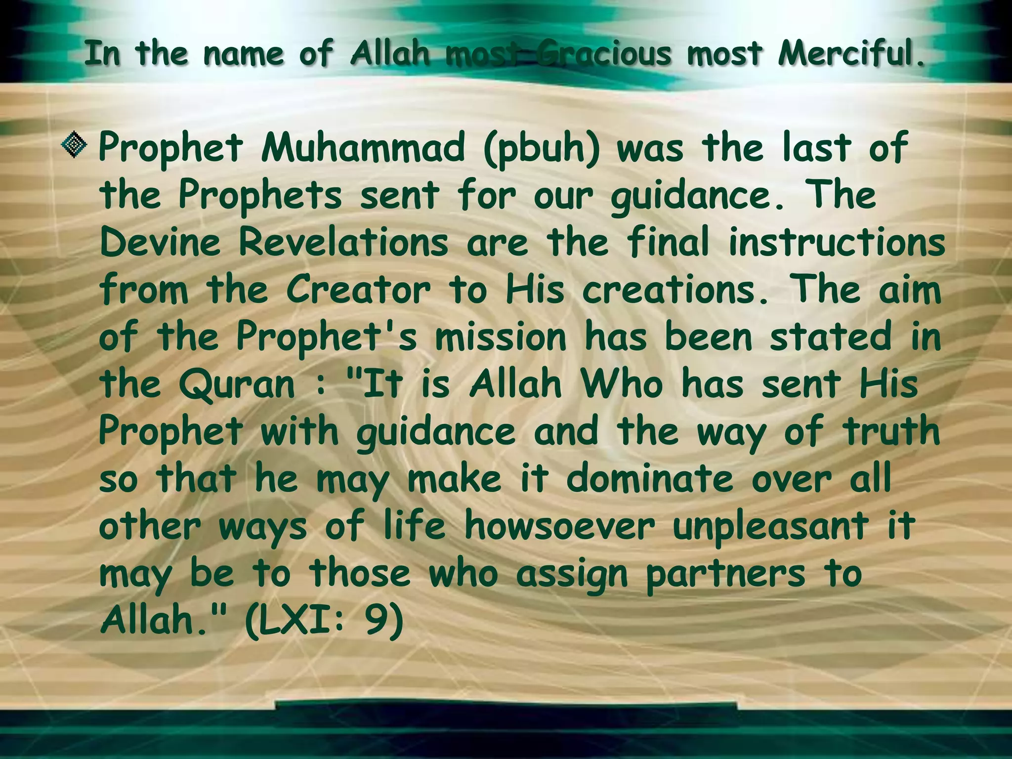 In the name of Allah most Gracious most Merciful.

Prophet Muhammad (pbuh) was the last of
the Prophets sent for our guidance. The
Devine Revelations are the final instructions
from the Creator to His creations. The aim
of the Prophet's mission has been stated in
the Quran : "It is Allah Who has sent His
Prophet with guidance and the way of truth
so that he may make it dominate over all
other ways of life howsoever unpleasant it
may be to those who assign partners to
Allah." (LXI: 9)
 