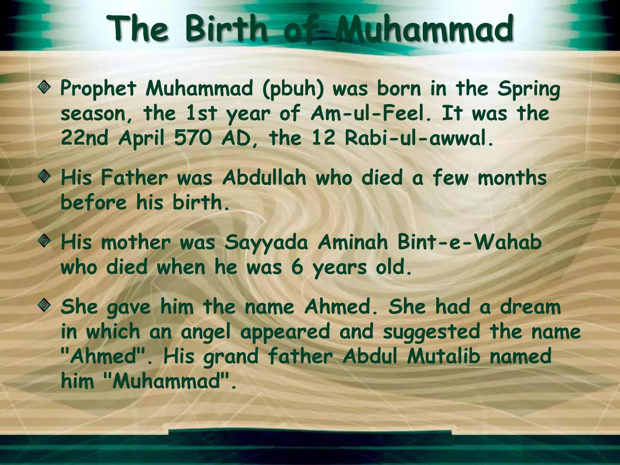 The Birth of Muhammad
Prophet Muhammad (pbuh) was born in the Spring
season, the 1st year of Am-ul-Feel. It was the
22nd April 570 AD, the 12 Rabi-ul-awwal.
His Father was Abdullah who died a few months
before his birth.
His mother was Sayyada Aminah Bint-e-Wahab
who died when he was 6 years old.
She gave him the name Ahmed. She had a dream
in which an angel appeared and suggested the name
"Ahmed". His grand father Abdul Mutalib named
him "Muhammad".
 