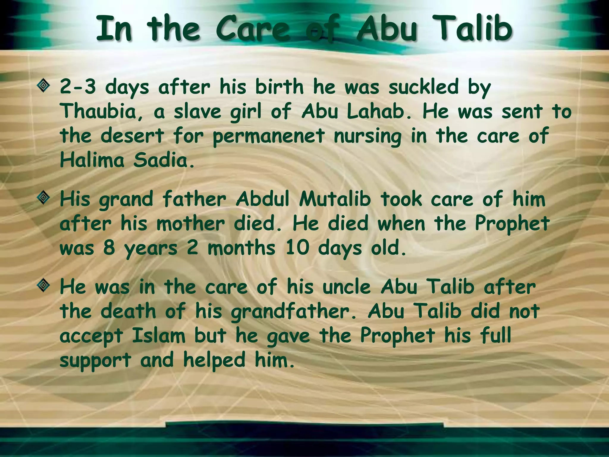 In the Care of Abu Talib
2-3 days after his birth he was suckled by
Thaubia, a slave girl of Abu Lahab. He was sent to
the desert for permanenet nursing in the care of
Halima Sadia.
His grand father Abdul Mutalib took care of him
after his mother died. He died when the Prophet
was 8 years 2 months 10 days old.
He was in the care of his uncle Abu Talib after
the death of his grandfather. Abu Talib did not
accept Islam but he gave the Prophet his full
support and helped him.
 