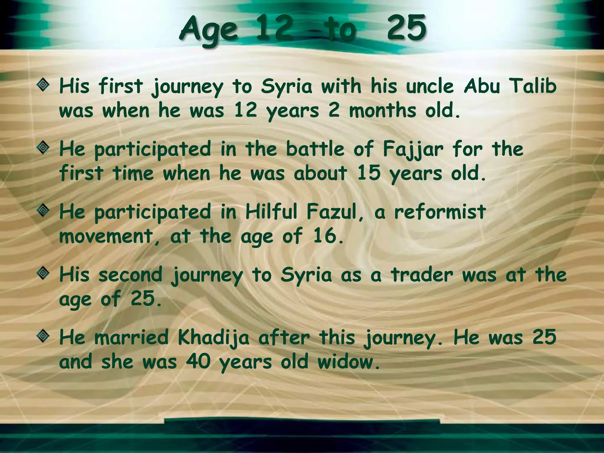Age 12 to 25
His first journey to Syria with his uncle Abu Talib
was when he was 12 years 2 months old.
He participated in the battle of Fajjar for the
first time when he was about 15 years old.
He participated in Hilful Fazul, a reformist
movement, at the age of 16.
His second journey to Syria as a trader was at the
age of 25.
He married Khadija after this journey. He was 25
and she was 40 years old widow.
 