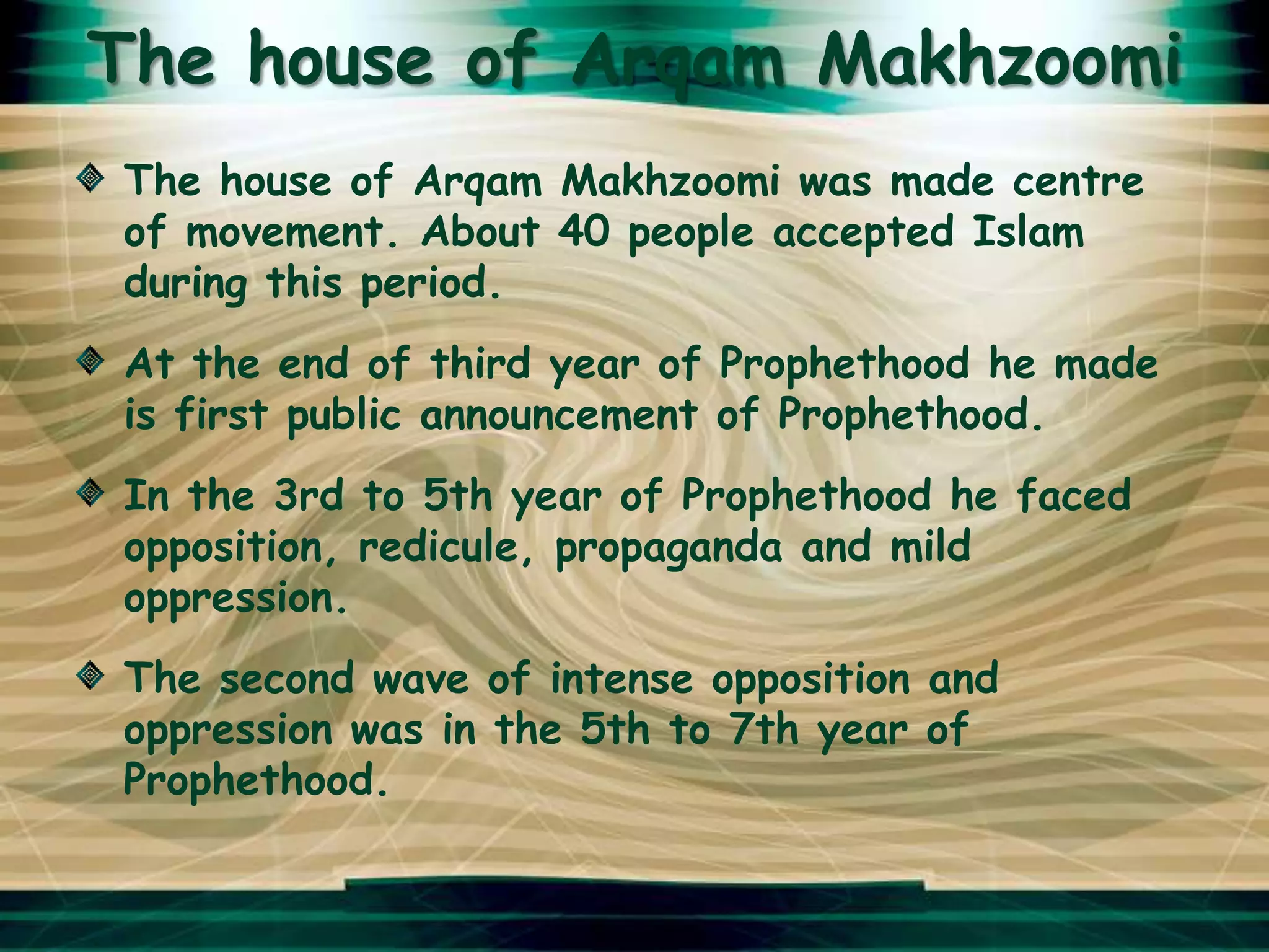 The house of Arqam Makhzoomi
The house of Arqam Makhzoomi was made centre
of movement. About 40 people accepted Islam
during this period.
At the end of third year of Prophethood he made
is first public announcement of Prophethood.
In the 3rd to 5th year of Prophethood he faced
opposition, redicule, propaganda and mild
oppression.
The second wave of intense opposition and
oppression was in the 5th to 7th year of
Prophethood.
 