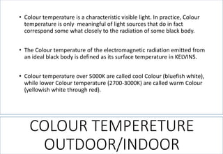 COLOUR TEMPERETURE OUTDOOR/INDOOR 
•Colour temperature is a characteristic visible light. In practice, Colour temperature is only meaningful of light sources that do in fact correspond some what closely to the radiation of some black body. 
•The Colour temperature of the electromagnetic radiation emitted from an ideal black body is defined as its surface temperature in KELVINS. 
•Colour temperature over 5000K are called cool Colour (bluefish white), while lower Colour temperature (2700-3000K) are called warm Colour (yellowish white through red).  