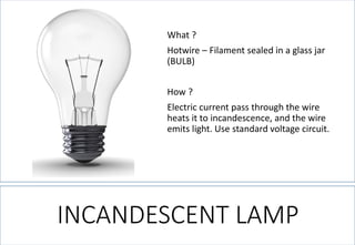 INCANDESCENT LAMP 
What ? 
Hotwire –Filament sealed in a glass jar (BULB) 
How ? 
Electric current pass through the wire heats it to incandescence, and the wire emits light. Use standard voltage circuit.  