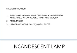 BASE IDENTIFICATION: 
1.SMALL BASE; BAYONET, BIPIN, CANDELABRA, INTERMEDIATE, MINIATURE,MINI-CANDELABRA, TWIST-AND-LOCK, PIN 
2.MEDIUM BASE 
3.LARGE BASE; MOGUL SCREW, MOGUL BIPOST 
INCANDESCENT LAMP  