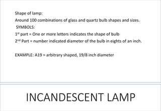 Shape of lamp: 
Around 100 combinations of glass and quartz bulb shapes and sizes. 
SYMBOLS: 
1stpart = One or more letters indicates the shape of bulb 
2ndPart = number indicated diameter of the bulb in eights of an inch. 
EXAMPLE: A19 = arbitrary shaped, 19/8 inch diameter 
INCANDESCENT LAMP  