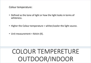 COLOUR TEMPERETURE OUTDOOR/INDOOR 
Colour temperature: 
•Defined as the tone of light or how the light looks in terms of whiteness. 
•Higher the Colour temperature = whiter/cooler the light source. 
•Unit measurement = Kelvin (K).  