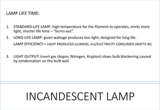 INCANDESCENT LAMP 
LAMP LIFE TIME: 
1.STANDARD-LIFE LAMP: high temperature for the filament to operates, emits more light, shorter life time –“burns out”. 
2.LONG-LIFE LAMP: given wattage produces less light, designed for long life. 
LAMP EFFICIENCY = LIGHT PRODUCED (LUMENS, lm)/ELECTRICITY CONSUMED (WATTS W) 
3.LIGHT OUTPUT: Insert gas (Argon, Nitrogen, Krypton) slows bulb blackening caused by condensation on the bulb wall  